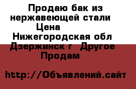 Продаю бак из нержавеющей стали. › Цена ­ 2 000 - Нижегородская обл., Дзержинск г. Другое » Продам   